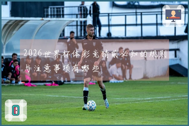 2026世界杯体彩竞猜前必知的规则与注意事项有哪些